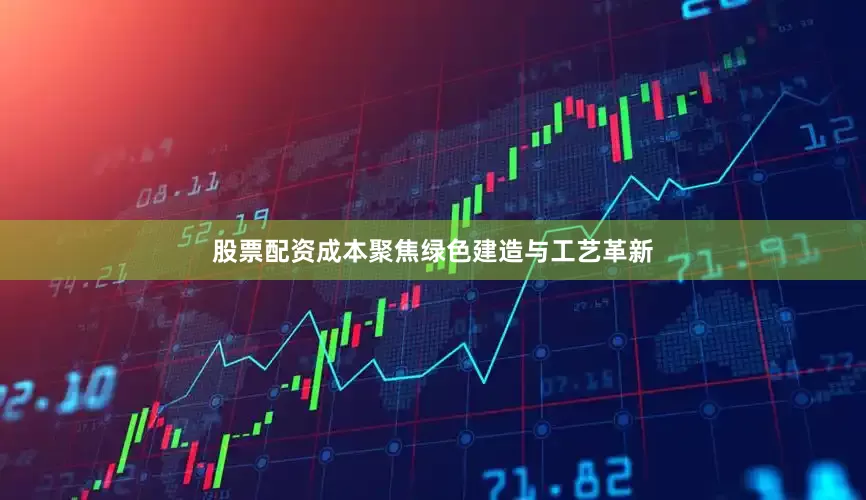 股票配资成本聚焦绿色建造与工艺革新