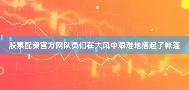 股票配资官方网队员们在大风中艰难地搭起了帐篷