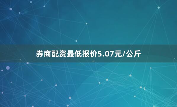 券商配资最低报价5.07元/公斤