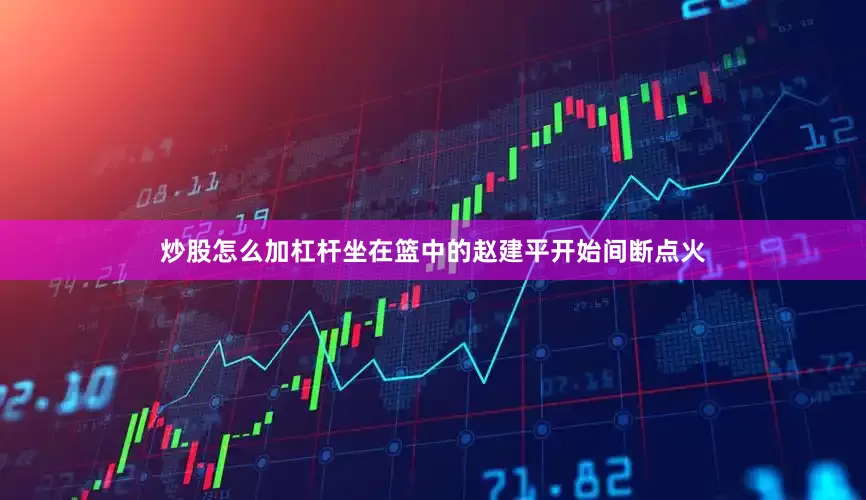 炒股怎么加杠杆坐在篮中的赵建平开始间断点火