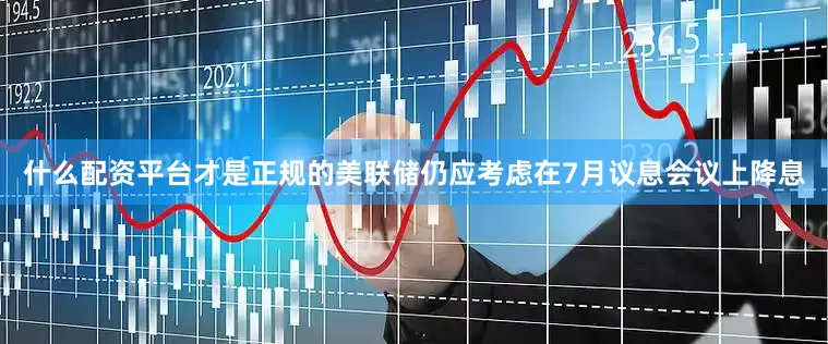 什么配资平台才是正规的美联储仍应考虑在7月议息会议上降息