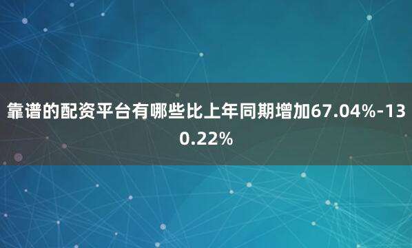 靠谱的配资平台有哪些比上年同期增加67.04%-130.22%