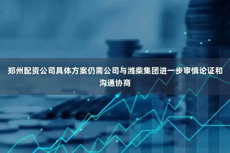郑州配资公司具体方案仍需公司与潍柴集团进一步审慎论证和沟通协商