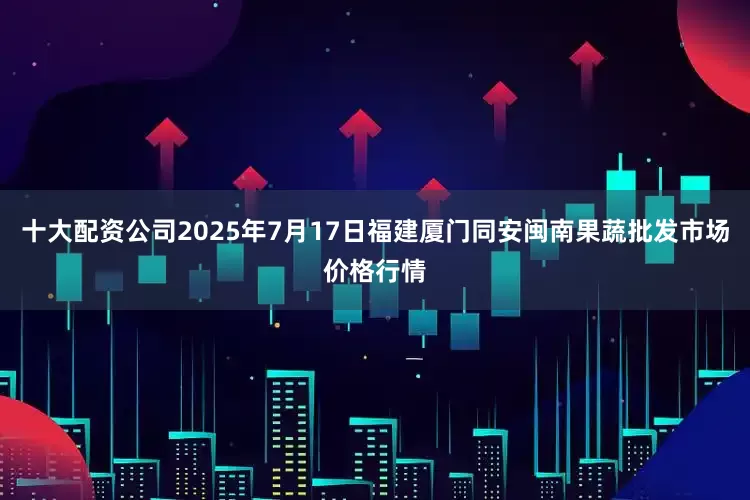 十大配资公司2025年7月17日福建厦门同安闽南果蔬批发市场价格行情
