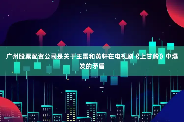 广州股票配资公司是关于王雷和黄轩在电视剧《上甘岭》中爆发的矛盾