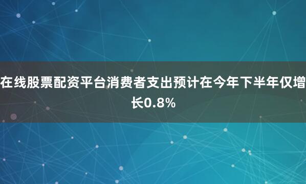 在线股票配资平台消费者支出预计在今年下半年仅增长0.8%