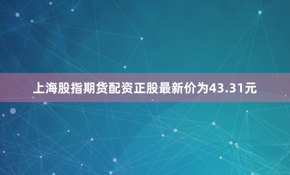 上海股指期货配资正股最新价为43.31元