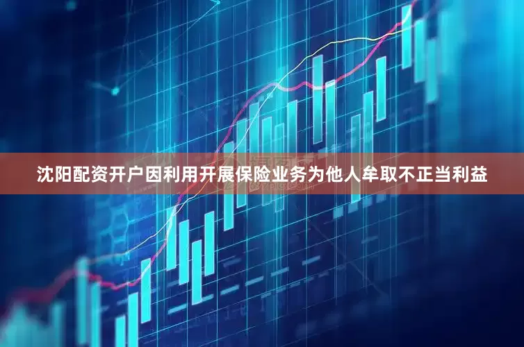 沈阳配资开户因利用开展保险业务为他人牟取不正当利益