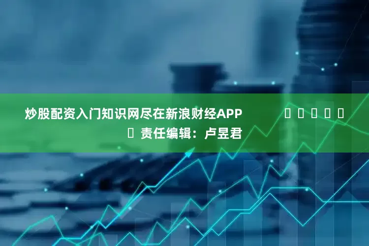 炒股配资入门知识网尽在新浪财经APP            						责任编辑：卢昱君