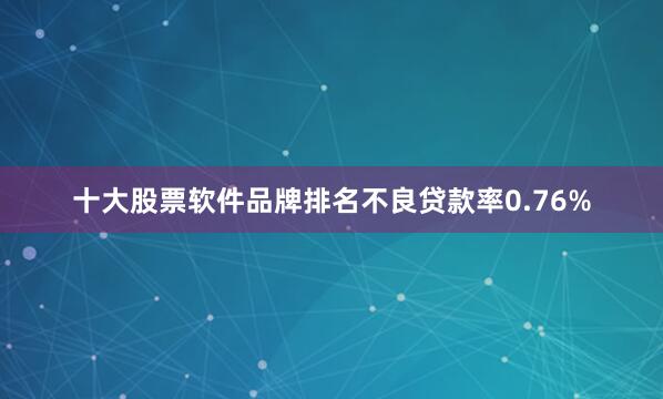 十大股票软件品牌排名不良贷款率0.76%