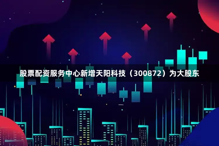 股票配资服务中心新增天阳科技（300872）为大股东