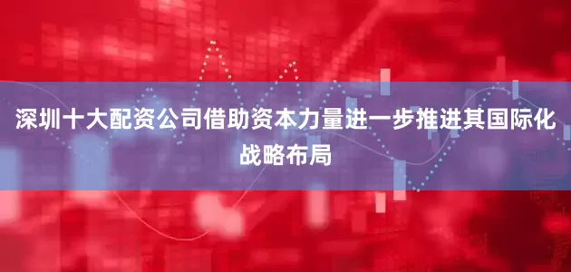 深圳十大配资公司借助资本力量进一步推进其国际化战略布局