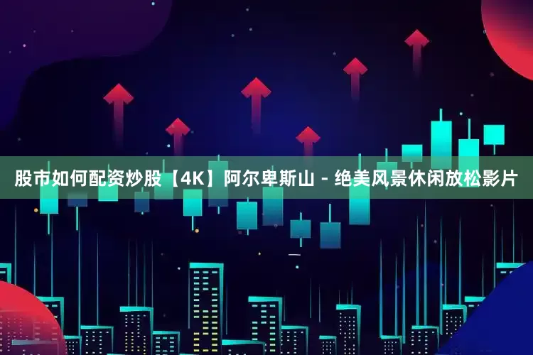 股市如何配资炒股【4K】阿尔卑斯山 - 绝美风景休闲放松影片