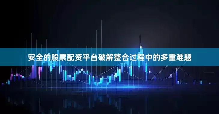 安全的股票配资平台破解整合过程中的多重难题
